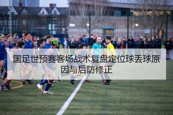 国足世预赛客场战术复盘定位球丢球原因与后防修正